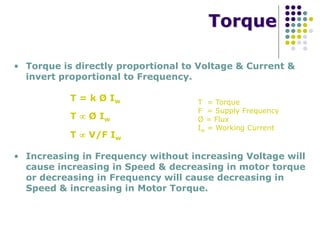 Torque
• Torque is directly proportional to Voltage & Current &
invert proportional to Frequency.
T = k Ø Iw T = Torque
F = Supply Frequency
Ø = Flux
Iw = Working Current
T  Ø Iw
T  V/F Iw
• Increasing in Frequency without increasing Voltage will
cause increasing in Speed & decreasing in motor torque
or decreasing in Frequency will cause decreasing in
Speed & increasing in Motor Torque.
 