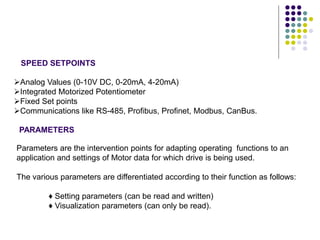 Parameters are the intervention points for adapting operating functions to an
application and settings of Motor data for which drive is being used.
The various parameters are differentiated according to their function as follows:
♦ Setting parameters (can be read and written)
♦ Visualization parameters (can only be read).
PARAMETERS
SPEED SETPOINTS
Analog Values (0-10V DC, 0-20mA, 4-20mA)
Integrated Motorized Potentiometer
Fixed Set points
Communications like RS-485, Profibus, Profinet, Modbus, CanBus.
 