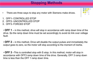 Stopping Methods
• There are three ways to stop any motor with Siemens make drives.
1. OFF1- CONTROLLED STOP
2. OFF2- UNCONTROLLED STOP
3. OFF3- FORCED STOP
• OFF 1 – in this method, drive will stop in accordance with ramp down time of the
drive. So the ramp down time must be set accordingly to avoid dc link over voltage
fault.
• OFF 2 – in this method, Drive will disable the output pulses and immediately the
output goes to zero, so the motor will stop according to the moment of inertia.
• OFF 3 –This is controlled stop with E-stop. In this method, motor will stop in
accordance with OFF3 ramp down time of the drive. Generally, OFF 3 ramp down
time is less than the OFF 1 ramp down time.
 
