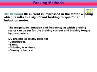 Braking Methods
•DC Braking: DC current is impressed in the stator winding
which results in a significant braking torque for an
Induction motor.
The magnitude, duration and frequency at which braking
starts can be set for the braking current and braking torque
by parameters.
DC Braking specially used for
•Centrifuges,
•Saws,
•Grinding Machines,
•Conveyor belts etc…
 