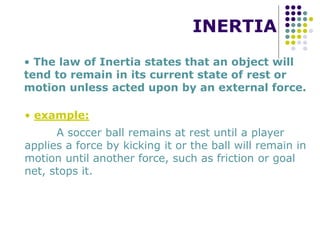 INERTIA
• The law of Inertia states that an object will
tend to remain in its current state of rest or
motion unless acted upon by an external force.
• example:
A soccer ball remains at rest until a player
applies a force by kicking it or the ball will remain in
motion until another force, such as friction or goal
net, stops it.
 