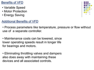 Benefits of VFD
• Variable Speed
• Motor Protection
• Energy Saving
Additional Benefits of VFD
• Process parameters like temperature, pressure or flow without
use of a separate controller.
• Maintenance costs can be lowered, since
lower operating speeds result in longer life
for bearings and motors.
• Eliminating throttling valves and dampers
also does away with maintaining these
devices and all associated controls.
 