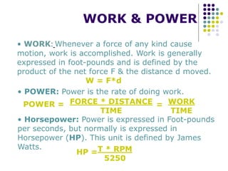 WORK & POWER
• WORK: Whenever a force of any kind cause
motion, work is accomplished. Work is generally
expressed in foot-pounds and is defined by the
product of the net force F & the distance d moved.
W = F*d
• POWER: Power is the rate of doing work.
POWER = FORCE * DISTANCE
TIME
= WORK
TIME
• Horsepower: Power is expressed in Foot-pounds
per seconds, but normally is expressed in
Horsepower (HP). This unit is defined by James
Watts.
HP =T * RPM
5250
 