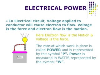 ELECTRICAL POWER
• In Electrical circuit, Voltage applied to
conductor will cause electron to flow. Voltage
is the force and electron flow is the motion.
The rate at which work is done is
called POWER and is represented
by the symbol “P”. Power is
measured in WATTS represented by
the symbol “W”.
Here Electron flow is the Motion &
Voltage is the force.
 