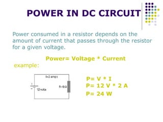 POWER IN DC CIRCUIT
Power consumed in a resistor depends on the
amount of current that passes through the resistor
for a given voltage.
Power= Voltage * Current
P= V * I
P= 12 V * 2 A
P= 24 W
example:
 