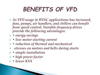  As VFD usage in HVAC applications has increased, 
fans, pumps, air handlers, and chillers can benefit 
from speed control. Variable frequency drives 
provide the following advantages: 
 • energy savings 
 • low motor starting current 
 • reduction of thermal and mechanical 
 stresses on motors and belts during starts 
 • simple installation 
 • high power factor 
 • lower KVA 
 