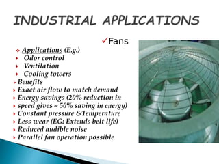Fans 
 Applications (E.g.) 
 Odor control 
 Ventilation 
 Cooling towers 
Benefits 
 Exact air flow to match demand 
 Energy savings (20% reduction in 
 speed gives ~ 50% saving in energy) 
 Constant pressure &Temperature 
 Less wear (EG: Extends belt life) 
 Reduced audible noise 
 Parallel fan operation possible 
 