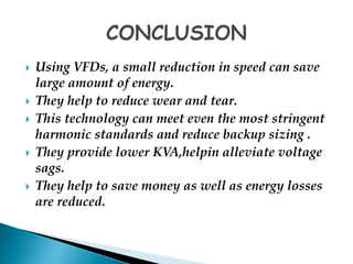  Using VFDs, a small reduction in speed can save 
large amount of energy. 
 They help to reduce wear and tear. 
 This technology can meet even the most stringent 
harmonic standards and reduce backup sizing . 
 They provide lower KVA,helpin alleviate voltage 
sags. 
 They help to save money as well as energy losses 
are reduced. 
 