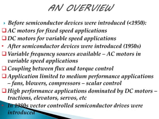  Before semiconductor devices were introduced (<1950): 
 AC motors for fixed speed applications 
 DC motors for variable speed applications 
• After semiconductor devices were introduced (1950s) 
Variable frequency sources available – AC motors in 
variable speed applications 
Coupling between flux and torque control 
Application limited to medium performance applications 
– fans, blowers, compressors – scalar control 
 High performance applications dominated by DC motors – 
tractions, elevators, servos, etc 
• In 1980s vector controlled semiconductor drives were 
introduced 
 