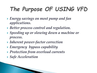 Energy savings on most pump and fan 
applications. 
 Better process control and regulation. 
 Speeding up or slowing down a machine or 
process. 
 Inherent power-factor correction 
 Emergency bypass capability 
 Protection from overload currents 
 Safe Acceleration 
 