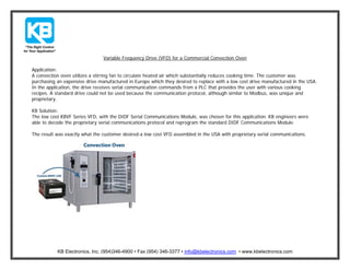 Variable Frequency Drive (VFD) for a Commercial Convection Oven
Application:
A convection oven utilizes a stirring fan to circulate heated air which substantially reduces cooking time. The customer was
purchasing an expensive drive manufactured in Europe which they desired to replace with a low cost drive manufactured in the USA.
In the application, the drive receives serial communication commands from a PLC that provides the user with various cooking
recipes. A standard drive could not be used because the communication protocol, although similar to Modbus, was unique and
proprietary.
KB Solution:
The low cost KBVF Series VFD, with the DIDF Serial Communications Module, was chosen for this application. KB engineers were
able to decode the proprietary serial communications protocol and reprogram the standard DIDF Communications Module.
The result was exactly what the customer desired-a low cost VFD assembled in the USA with proprietary serial communications.

KB Electronics, Inc. (954)346-4900 • Fax (954) 346-3377 • info@kbelectronics.com • www.kbelectronics.com

 