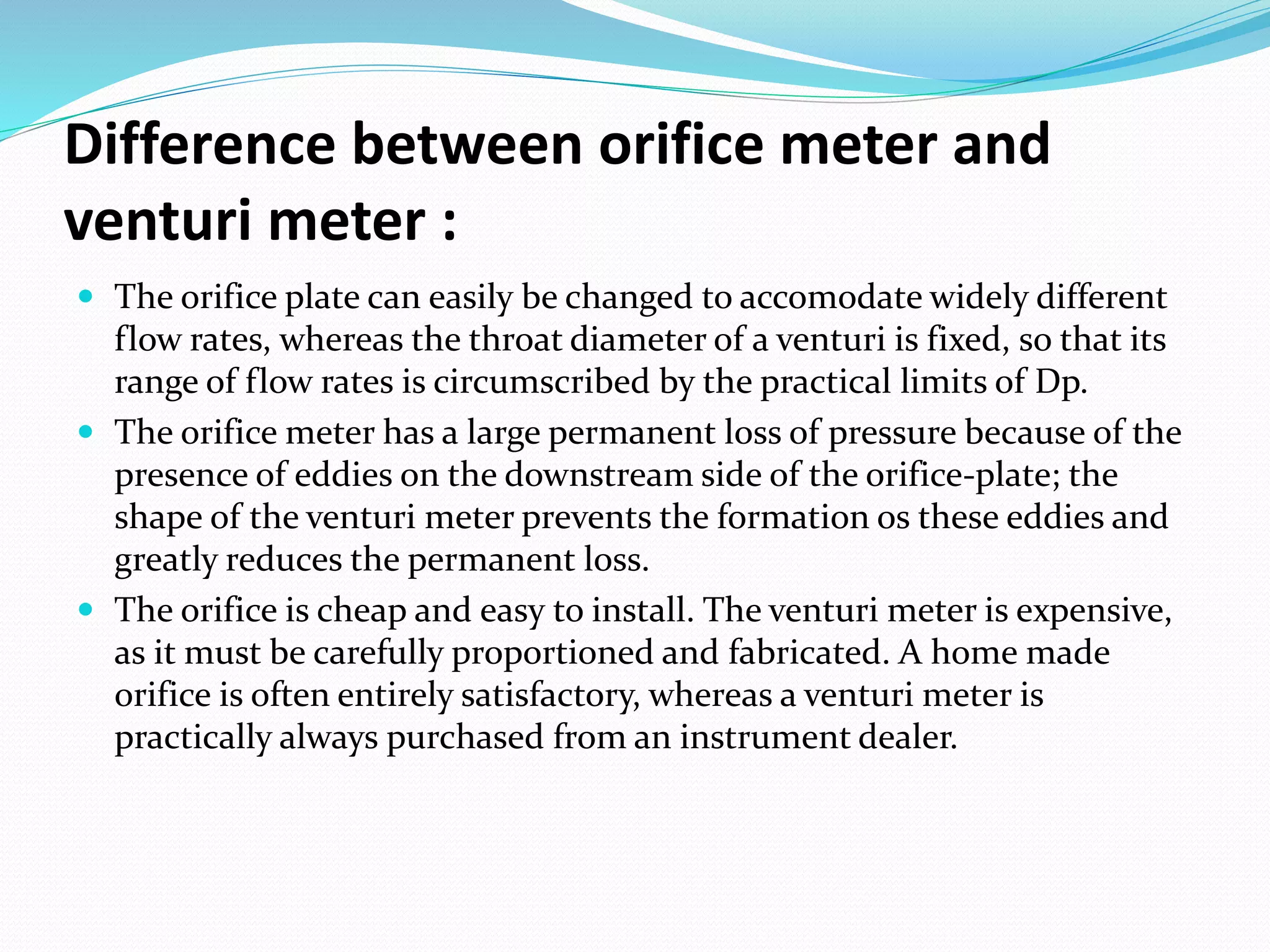 Difference between orifice meter and
venturi meter :
 The orifice plate can easily be changed to accomodate widely different
flow rates, whereas the throat diameter of a venturi is fixed, so that its
range of flow rates is circumscribed by the practical limits of Dp.
 The orifice meter has a large permanent loss of pressure because of the
presence of eddies on the downstream side of the orifice-plate; the
shape of the venturi meter prevents the formation os these eddies and
greatly reduces the permanent loss.
 The orifice is cheap and easy to install. The venturi meter is expensive,
as it must be carefully proportioned and fabricated. A home made
orifice is often entirely satisfactory, whereas a venturi meter is
practically always purchased from an instrument dealer.
 