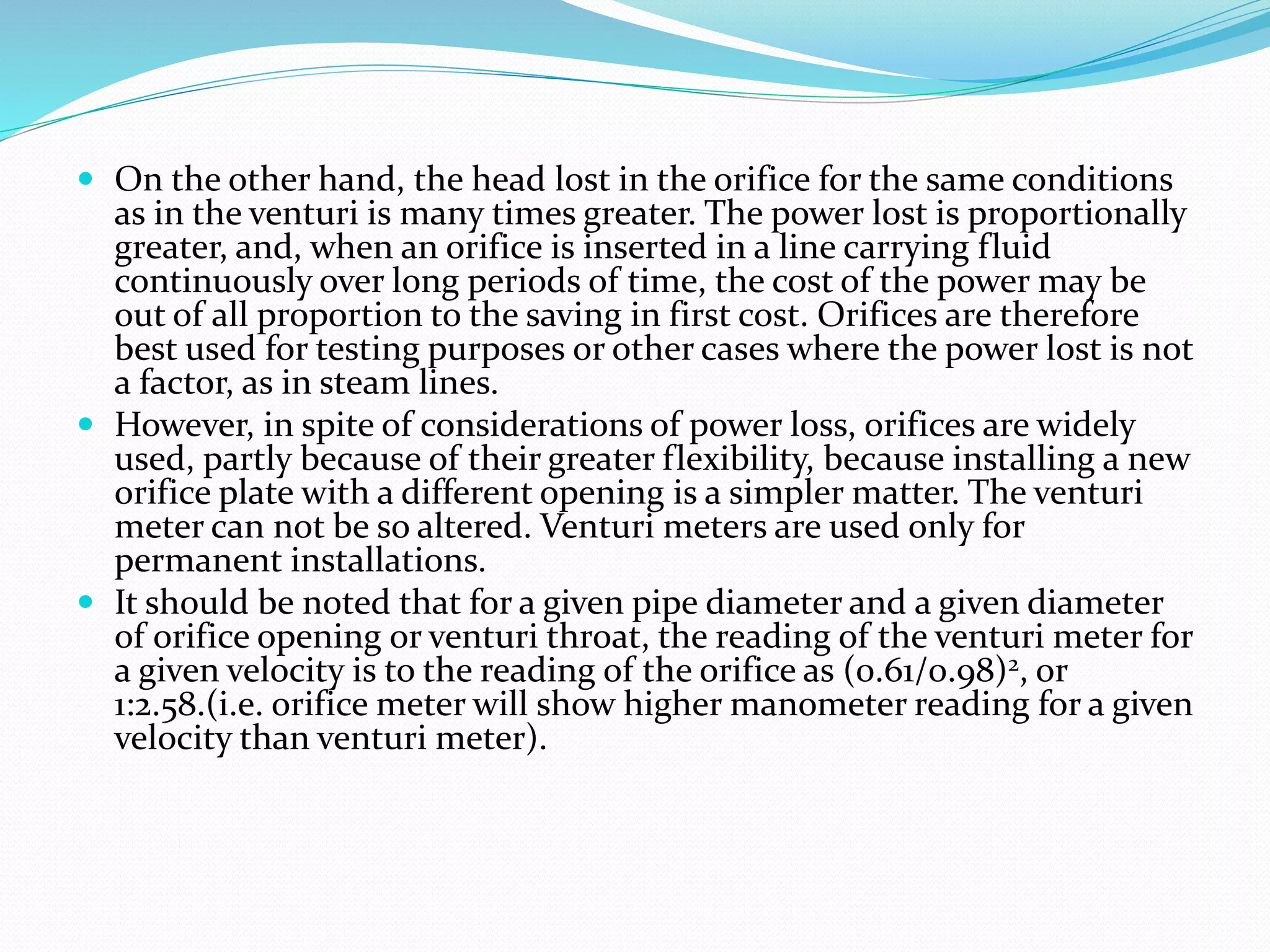  On the other hand, the head lost in the orifice for the same conditions
as in the venturi is many times greater. The power lost is proportionally
greater, and, when an orifice is inserted in a line carrying fluid
continuously over long periods of time, the cost of the power may be
out of all proportion to the saving in first cost. Orifices are therefore
best used for testing purposes or other cases where the power lost is not
a factor, as in steam lines.
 However, in spite of considerations of power loss, orifices are widely
used, partly because of their greater flexibility, because installing a new
orifice plate with a different opening is a simpler matter. The venturi
meter can not be so altered. Venturi meters are used only for
permanent installations.
 It should be noted that for a given pipe diameter and a given diameter
of orifice opening or venturi throat, the reading of the venturi meter for
a given velocity is to the reading of the orifice as (0.61/0.98)2, or
1:2.58.(i.e. orifice meter will show higher manometer reading for a given
velocity than venturi meter).
 