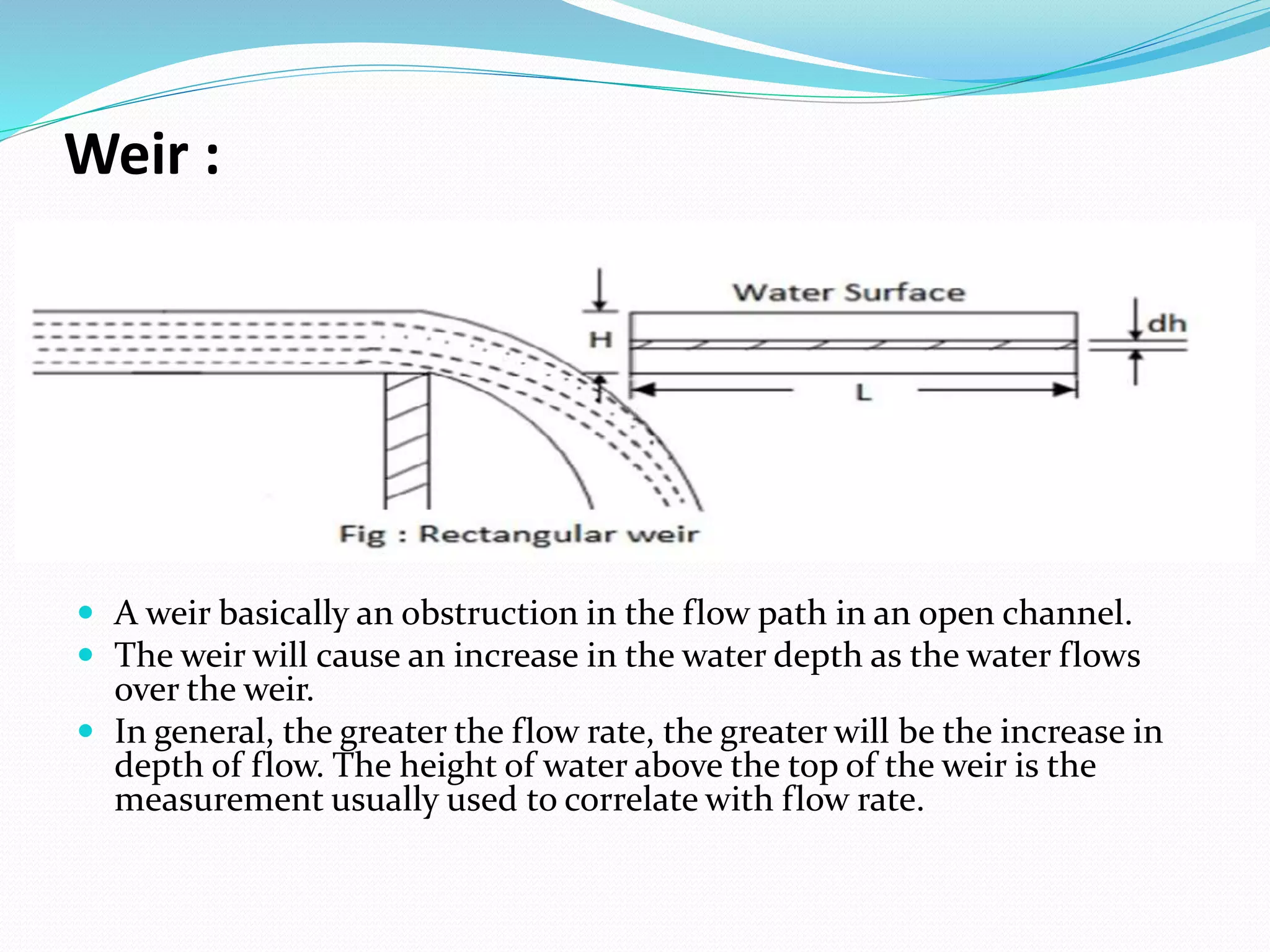 Weir :
 A weir basically an obstruction in the flow path in an open channel.
 The weir will cause an increase in the water depth as the water flows
over the weir.
 In general, the greater the flow rate, the greater will be the increase in
depth of flow. The height of water above the top of the weir is the
measurement usually used to correlate with flow rate.
 