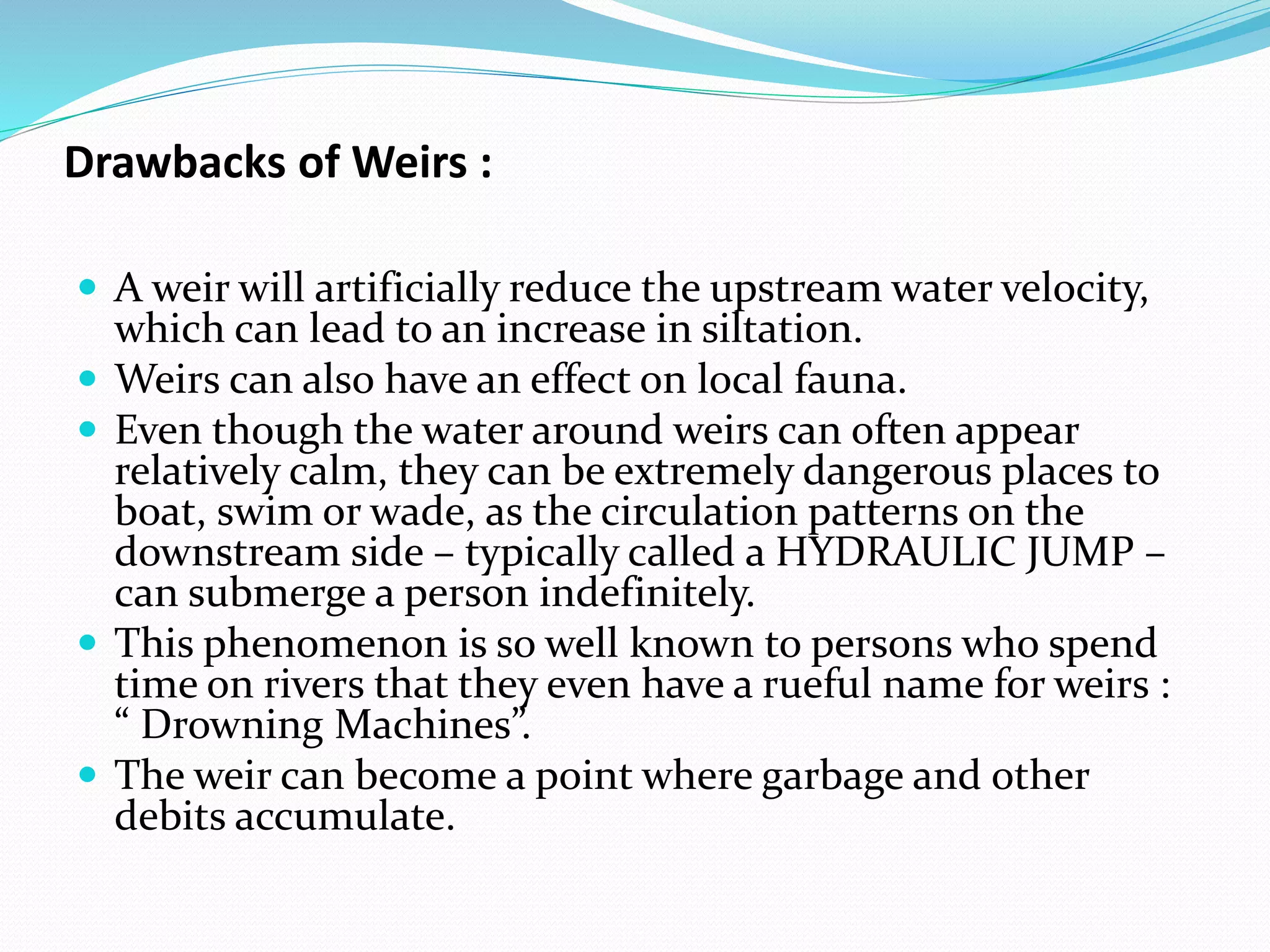 Drawbacks of Weirs :
 A weir will artificially reduce the upstream water velocity,
which can lead to an increase in siltation.
 Weirs can also have an effect on local fauna.
 Even though the water around weirs can often appear
relatively calm, they can be extremely dangerous places to
boat, swim or wade, as the circulation patterns on the
downstream side – typically called a HYDRAULIC JUMP –
can submerge a person indefinitely.
 This phenomenon is so well known to persons who spend
time on rivers that they even have a rueful name for weirs :
“ Drowning Machines”.
 The weir can become a point where garbage and other
debits accumulate.
 
