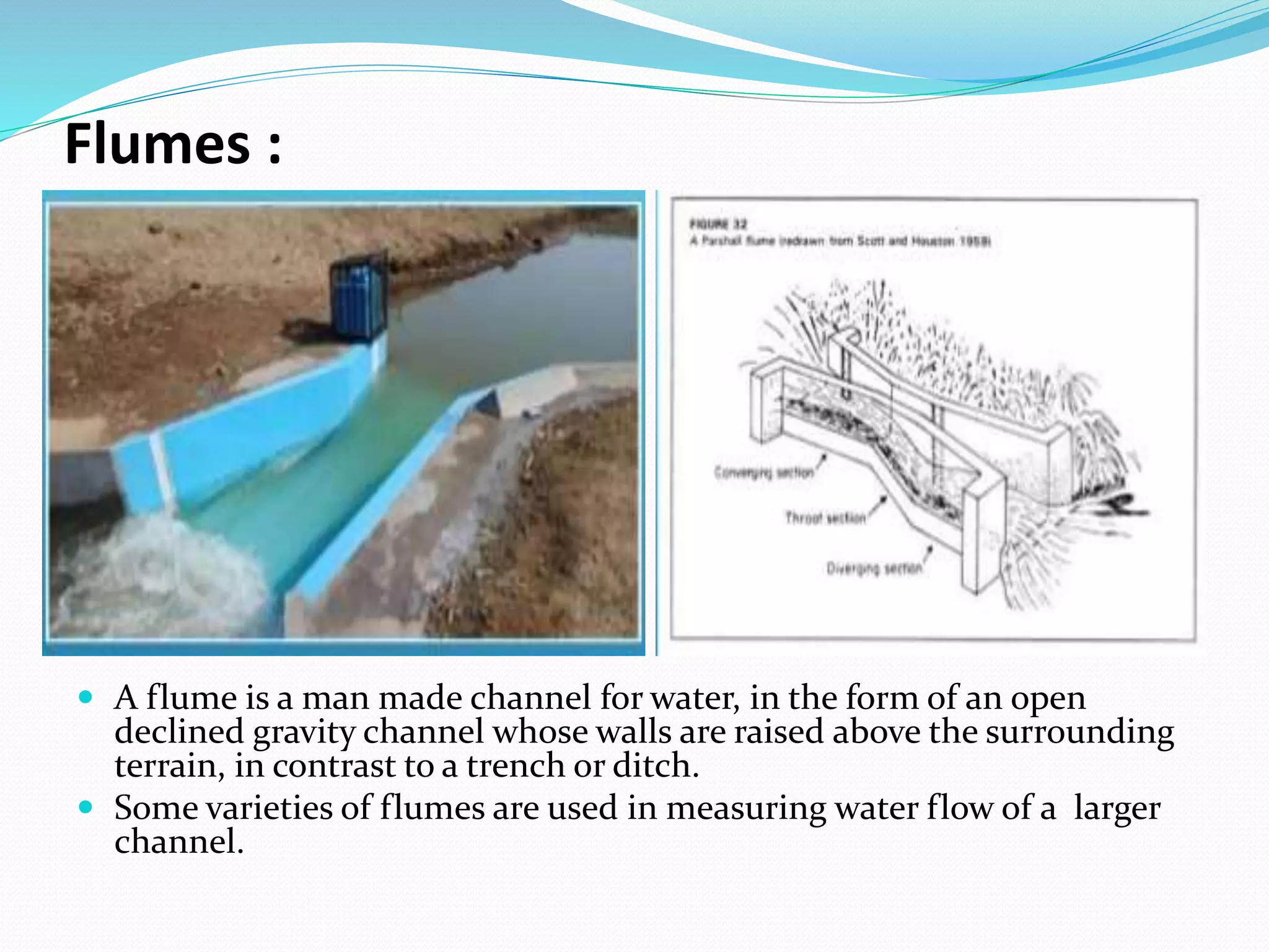 Flumes :
 A flume is a man made channel for water, in the form of an open
declined gravity channel whose walls are raised above the surrounding
terrain, in contrast to a trench or ditch.
 Some varieties of flumes are used in measuring water flow of a larger
channel.
 