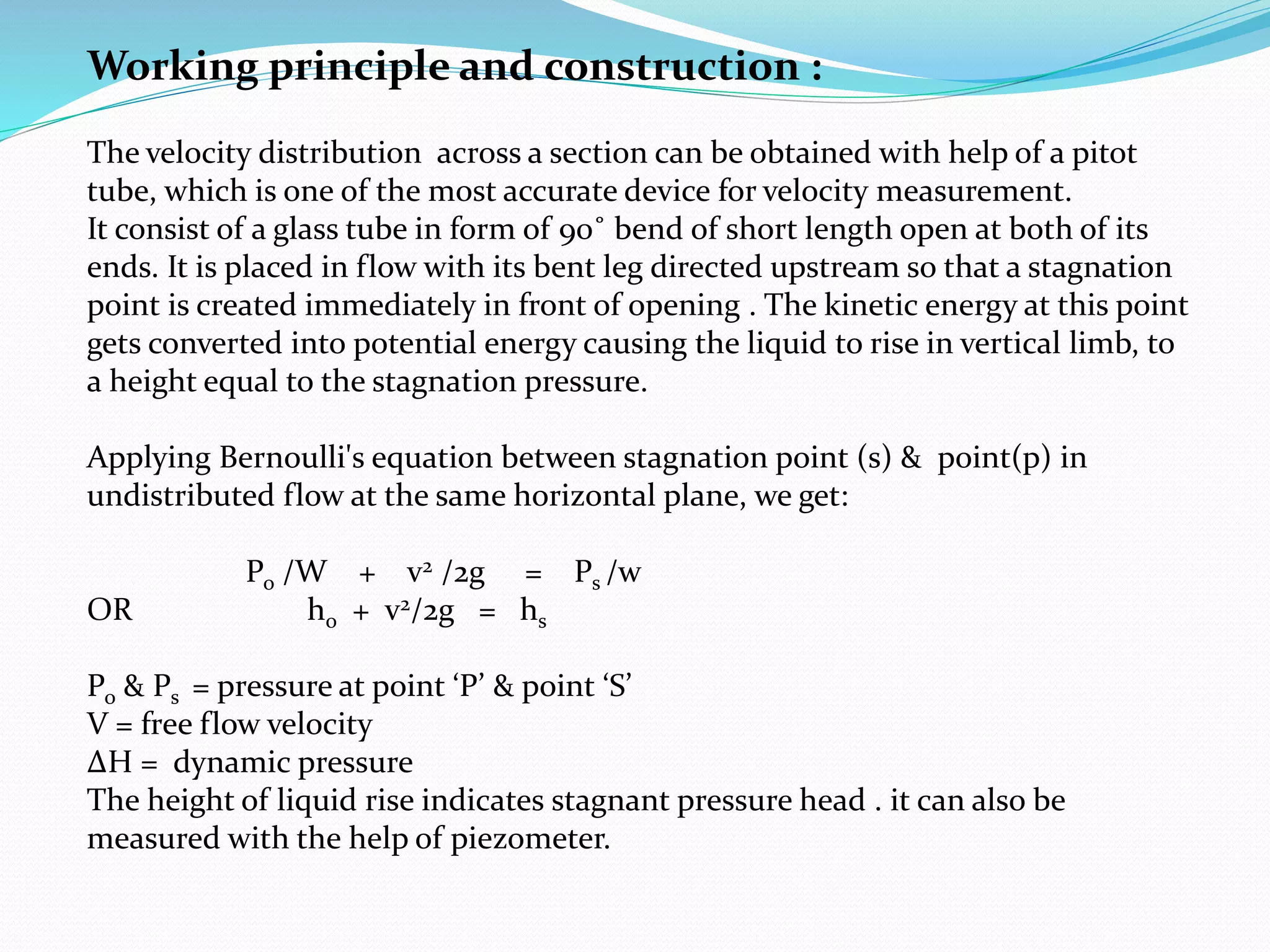 Working principle and construction :
The velocity distribution across a section can be obtained with help of a pitot
tube, which is one of the most accurate device for velocity measurement.
It consist of a glass tube in form of 90˚ bend of short length open at both of its
ends. It is placed in flow with its bent leg directed upstream so that a stagnation
point is created immediately in front of opening . The kinetic energy at this point
gets converted into potential energy causing the liquid to rise in vertical limb, to
a height equal to the stagnation pressure.
Applying Bernoulli's equation between stagnation point (s) & point(p) in
undistributed flow at the same horizontal plane, we get:
Po /W + v2 /2g = Ps /w
OR ho + v2/2g = hs
Po & Ps = pressure at point ‘P’ & point ‘S’
V = free flow velocity
ΔH = dynamic pressure
The height of liquid rise indicates stagnant pressure head . it can also be
measured with the help of piezometer.
 