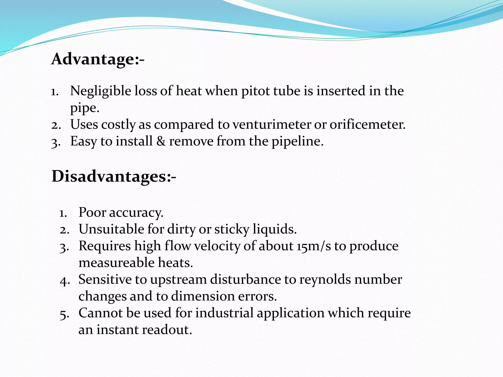 Advantage:-
1. Negligible loss of heat when pitot tube is inserted in the
pipe.
2. Uses costly as compared to venturimeter or orificemeter.
3. Easy to install & remove from the pipeline.
Disadvantages:-
1. Poor accuracy.
2. Unsuitable for dirty or sticky liquids.
3. Requires high flow velocity of about 15m/s to produce
measureable heats.
4. Sensitive to upstream disturbance to reynolds number
changes and to dimension errors.
5. Cannot be used for industrial application which require
an instant readout.
 