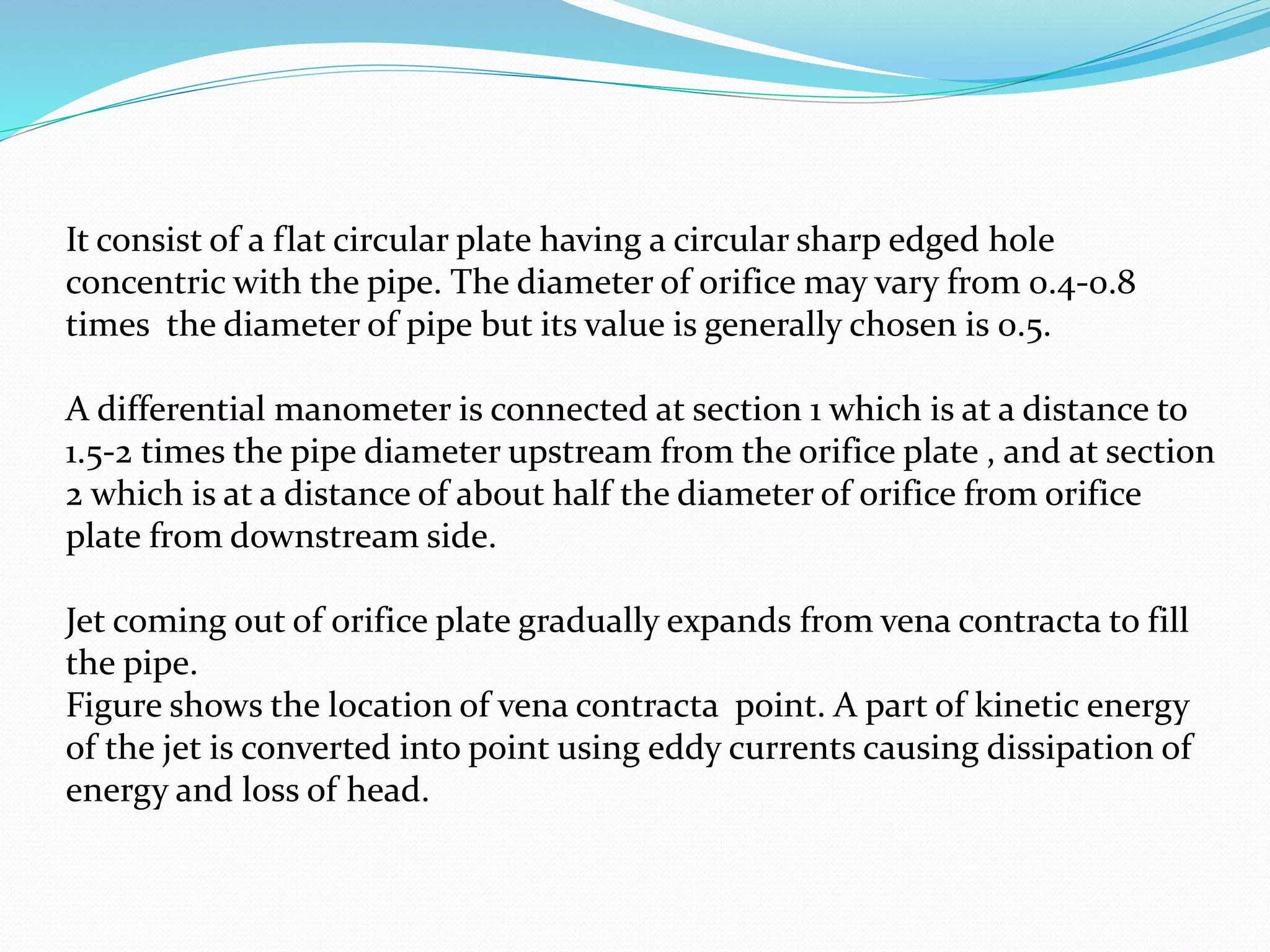 It consist of a flat circular plate having a circular sharp edged hole
concentric with the pipe. The diameter of orifice may vary from 0.4-0.8
times the diameter of pipe but its value is generally chosen is 0.5.
A differential manometer is connected at section 1 which is at a distance to
1.5-2 times the pipe diameter upstream from the orifice plate , and at section
2 which is at a distance of about half the diameter of orifice from orifice
plate from downstream side.
Jet coming out of orifice plate gradually expands from vena contracta to fill
the pipe.
Figure shows the location of vena contracta point. A part of kinetic energy
of the jet is converted into point using eddy currents causing dissipation of
energy and loss of head.
 