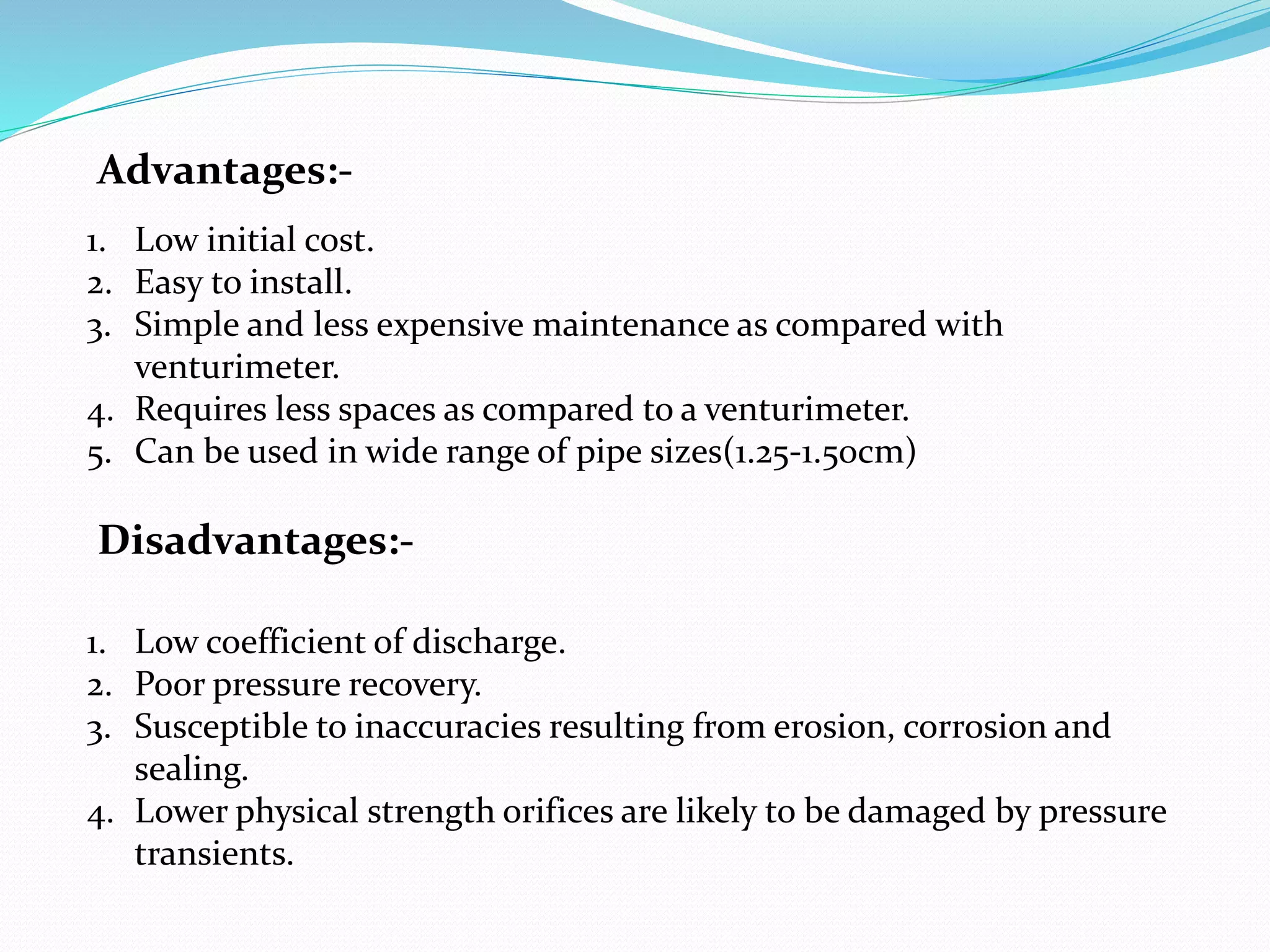 Disadvantages:-
1. Low coefficient of discharge.
2. Poor pressure recovery.
3. Susceptible to inaccuracies resulting from erosion, corrosion and
sealing.
4. Lower physical strength orifices are likely to be damaged by pressure
transients.
1. Low initial cost.
2. Easy to install.
3. Simple and less expensive maintenance as compared with
venturimeter.
4. Requires less spaces as compared to a venturimeter.
5. Can be used in wide range of pipe sizes(1.25-1.50cm)
Advantages:-
 