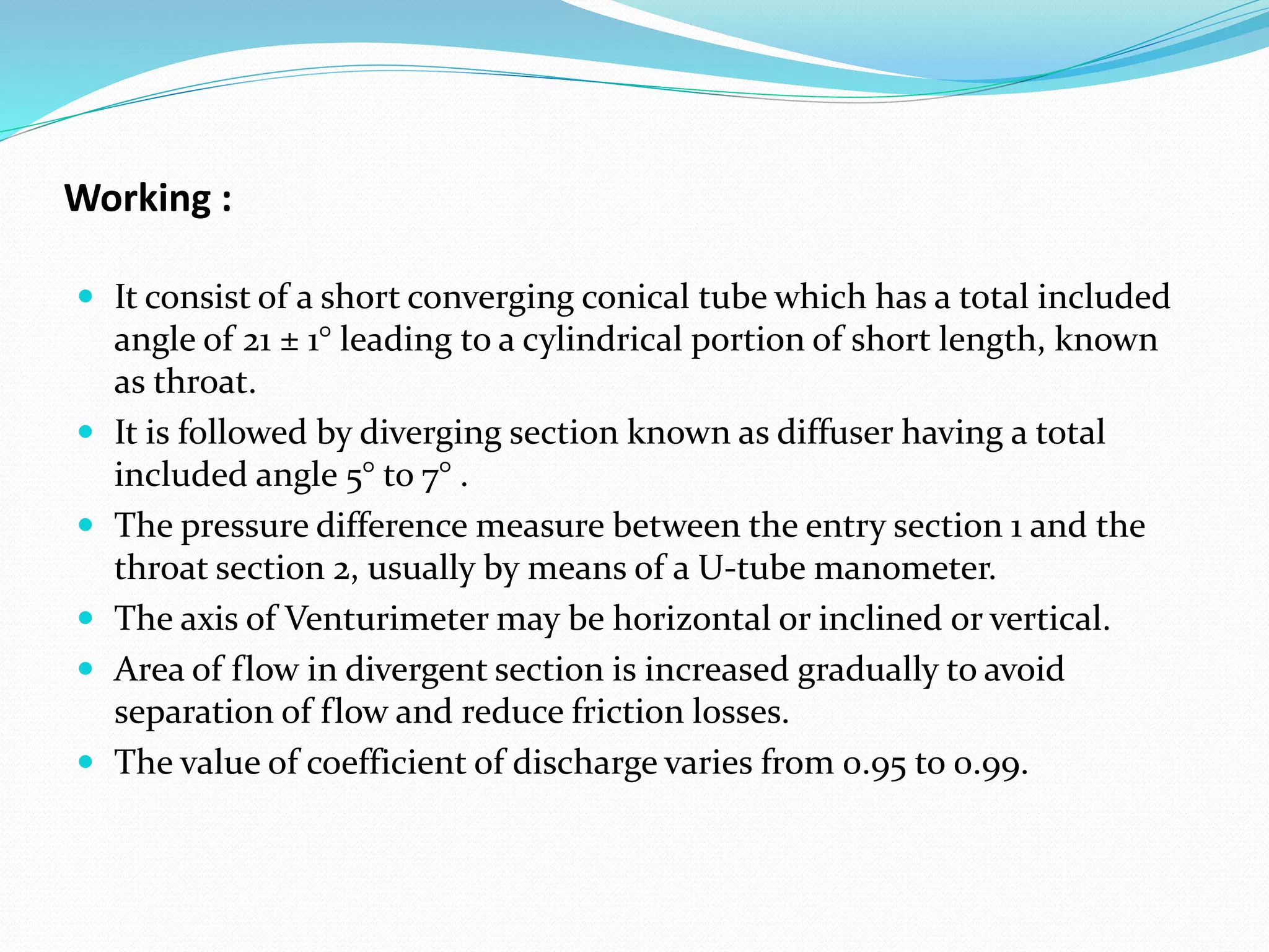 Working :
 It consist of a short converging conical tube which has a total included
angle of 21 ± 1° leading to a cylindrical portion of short length, known
as throat.
 It is followed by diverging section known as diffuser having a total
included angle 5° to 7° .
 The pressure difference measure between the entry section 1 and the
throat section 2, usually by means of a U-tube manometer.
 The axis of Venturimeter may be horizontal or inclined or vertical.
 Area of flow in divergent section is increased gradually to avoid
separation of flow and reduce friction losses.
 The value of coefficient of discharge varies from 0.95 to 0.99.
 