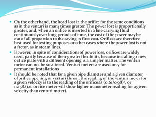  On the other hand, the head lost in the orifice for the same conditions
as in the venturi is many times greater. The power lost is proportionally
greater, and, when an orifice is inserted in a line carrying fluid
continuously over long periods of time, the cost of the power may be
out of all proportion to the saving in first cost. Orifices are therefore
best used for testing purposes or other cases where the power lost is not
a factor, as in steam lines.
 However, in spite of considerations of power loss, orifices are widely
used, partly because of their greater flexibility, because installing a new
orifice plate with a different opening is a simpler matter. The venturi
meter can not be so altered. Venturi meters are used only for
permanent installations.
 It should be noted that for a given pipe diameter and a given diameter
of orifice opening or venturi throat, the reading of the venturi meter for
a given velocity is to the reading of the orifice as (0.61/0.98)2, or
1:2.58.(i.e. orifice meter will show higher manometer reading for a given
velocity than venturi meter).
 