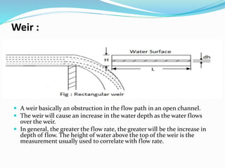 Weir :
 A weir basically an obstruction in the flow path in an open channel.
 The weir will cause an increase in the water depth as the water flows
over the weir.
 In general, the greater the flow rate, the greater will be the increase in
depth of flow. The height of water above the top of the weir is the
measurement usually used to correlate with flow rate.
 