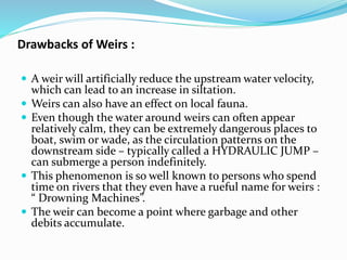 Drawbacks of Weirs :
 A weir will artificially reduce the upstream water velocity,
which can lead to an increase in siltation.
 Weirs can also have an effect on local fauna.
 Even though the water around weirs can often appear
relatively calm, they can be extremely dangerous places to
boat, swim or wade, as the circulation patterns on the
downstream side – typically called a HYDRAULIC JUMP –
can submerge a person indefinitely.
 This phenomenon is so well known to persons who spend
time on rivers that they even have a rueful name for weirs :
“ Drowning Machines”.
 The weir can become a point where garbage and other
debits accumulate.
 