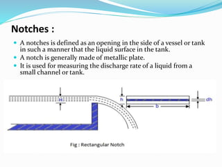 Notches :
 A notches is defined as an opening in the side of a vessel or tank
in such a manner that the liquid surface in the tank.
 A notch is generally made of metallic plate.
 It is used for measuring the discharge rate of a liquid from a
small channel or tank.
 
