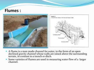 Flumes :
 A flume is a man made channel for water, in the form of an open
declined gravity channel whose walls are raised above the surrounding
terrain, in contrast to a trench or ditch.
 Some varieties of flumes are used in measuring water flow of a larger
channel.
 
