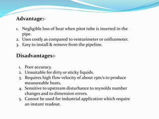 Advantage:-
1. Negligible loss of heat when pitot tube is inserted in the
pipe.
2. Uses costly as compared to venturimeter or orificemeter.
3. Easy to install & remove from the pipeline.
Disadvantages:-
1. Poor accuracy.
2. Unsuitable for dirty or sticky liquids.
3. Requires high flow velocity of about 15m/s to produce
measureable heats.
4. Sensitive to upstream disturbance to reynolds number
changes and to dimension errors.
5. Cannot be used for industrial application which require
an instant readout.
 