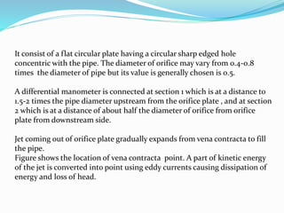 It consist of a flat circular plate having a circular sharp edged hole
concentric with the pipe. The diameter of orifice may vary from 0.4-0.8
times the diameter of pipe but its value is generally chosen is 0.5.
A differential manometer is connected at section 1 which is at a distance to
1.5-2 times the pipe diameter upstream from the orifice plate , and at section
2 which is at a distance of about half the diameter of orifice from orifice
plate from downstream side.
Jet coming out of orifice plate gradually expands from vena contracta to fill
the pipe.
Figure shows the location of vena contracta point. A part of kinetic energy
of the jet is converted into point using eddy currents causing dissipation of
energy and loss of head.
 