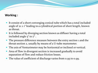 Working :
 It consist of a short converging conical tube which has a total included
angle of 21 ± 1° leading to a cylindrical portion of short length, known
as throat.
 It is followed by diverging section known as diffuser having a total
included angle 5° to 7° .
 The pressure difference measure between the entry section 1 and the
throat section 2, usually by means of a U-tube manometer.
 The axis of Venturimeter may be horizontal or inclined or vertical.
 Area of flow in divergent section is increased gradually to avoid
separation of flow and reduce friction losses.
 The value of coefficient of discharge varies from 0.95 to 0.99.
 