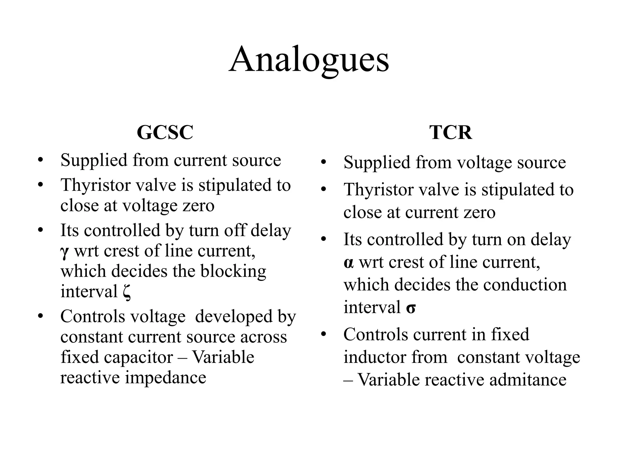Analogues
GCSC
• Supplied from current source
• Thyristor valve is stipulated to
close at voltage zero
• Its controlled by turn off delay
γ wrt crest of line current,
which decides the blocking
interval ζ
• Controls voltage developed by
constant current source across
fixed capacitor – Variable
reactive impedance
TCR
• Supplied from voltage source
• Thyristor valve is stipulated to
close at current zero
• Its controlled by turn on delay
α wrt crest of line current,
which decides the conduction
interval σ
• Controls current in fixed
inductor from constant voltage
– Variable reactive admitance