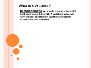 WHAT IS A VARIABLE?
In Mathematics, A variable is some letter which
hold some value, Like x=20. A variable’s value will
vary(change) accordingly. Variables are used in
expressions and equations.
 