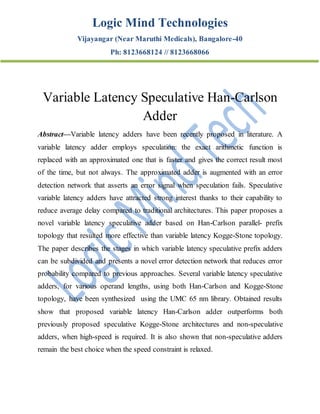 Logic Mind Technologies
Vijayangar (Near Maruthi Medicals), Bangalore-40
Ph: 8123668124 // 8123668066
Variable Latency Speculative Han-Carlson
Adder
Abstract—Variable latency adders have been recently proposed in literature. A
variable latency adder employs speculation: the exact arithmetic function is
replaced with an approximated one that is faster and gives the correct result most
of the time, but not always. The approximated adder is augmented with an error
detection network that asserts an error signal when speculation fails. Speculative
variable latency adders have attracted strong interest thanks to their capability to
reduce average delay compared to traditional architectures. This paper proposes a
novel variable latency speculative adder based on Han-Carlson parallel- prefix
topology that resulted more effective than variable latency Kogge-Stone topology.
The paper describes the stages in which variable latency speculative prefix adders
can be subdivided and presents a novel error detection network that reduces error
probability compared to previous approaches. Several variable latency speculative
adders, for various operand lengths, using both Han-Carlson and Kogge-Stone
topology, have been synthesized using the UMC 65 nm library. Obtained results
show that proposed variable latency Han-Carlson adder outperforms both
previously proposed speculative Kogge-Stone architectures and non-speculative
adders, when high-speed is required. It is also shown that non-speculative adders
remain the best choice when the speed constraint is relaxed.
 