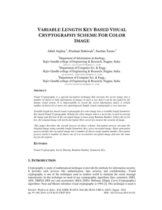VARIABLE LENGTH KEY BASED VISUAL 
CRYPTOGRAPHY SCHEME FOR COLOR 
IMAGE 
Akhil Anjikar 1, Prashant Dahiwale2, Suchita Tarare 3 
1Deparment of Information technology, 
Rajiv Gandhi college of Engineering & Research, Nagpur, India. 
akhil.anjikar09@gmail.com 
2Department of Computer Sci. & Engg., 
Rajiv Gandhi college of Engineering & Research, Nagpur, India. 
prashant.dahiwale@gmail.com 
3Department of Computer Sci. & Engg., 
Rajiv Gandhi college of Engineering & Research, Nagpur, India. 
suchitatarare@gmail.com 
ABSTRACT 
Visual Cryptography is a special encryption technique that encrypts the secret image into n 
number of shares to hide information in images in such a way that it can be decrypted by the 
human visual system. It is imperceptible to reveal the secret information unless a certain 
number of shares (k) or more are superimposed. Simple visual cryptography is very insecure. 
Variable length key based visual cryptography for color image uses a variable length Symmetric 
Key based Visual Cryptographic Scheme for color images where a secret key is used to encrypt 
the image and division of the encrypted image is done using Random Number. Unless the secret 
key, the original image will not be decrypted. Here secret key ensures the security of image. 
This paper describes the overall process of above scheme. Encryption process encrypts the 
Original Image using variable length Symmetric Key, gives encrypted image. Share generation 
process divides the encrypted image into n number of shares using random number. Decryption 
process stacks k number of shares out of n to reconstruct encrypted image and uses the same 
key for decryption. 
KEYWORDS 
Visual Cryptography, Secret Sharing, Random Number, Symmetric Key. 
1. INTRODUCTION 
Cryptography is study of mathematical technique to provide the methods for information security. 
It provides such services like authentication, data security, and confidentiality. Visual 
cryptography is one of the techniques used in modern world to maintain the secret massage 
transmission. In this technique no need of any cryptographic algorithms likes symmetric (DES, 
AES, TRIPLE DES etc) and asymmetric (RSA, Diffie- Hellman, Elliptic Curve Cryptographic) 
algorithms. Noar and Shamir introduce visual cryptography in 1994 [2]. This technique is used to 
David C. Wyld et al. (Eds) : SAI, CDKP, ICAITA, NeCoM, SEAS, CMCA, ASUC, Signal - 2014 
pp. 97–104, 2014. © CS & IT-CSCP 2014 DOI : 10.5121/csit.2014.41110 
 