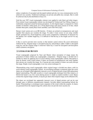 98 Computer Science & Information Technology (CS & IT) 
reduce complexity of encrypted and decrypted method and also two way communication can be 
achieved very securely. Traditional techniques use private and public key concepts. But it could 
be achieved only by the distribution of keys [7]. 
Until the year 1997 visual cryptography schemes were applied to only black and white images. 
First colored visual cryptography scheme was developed by Verheul and Van Tilborg. Image is a 
multimedia component sensed by human perception. A color digital image is composed of a finite 
number of elements called pixels. In a 24 bit digital image each pixel consists of 24 bits, which 
includes three parts, namely Red, Green and Blue, each with 8 bits [1][2]. 
Human visual system acts as an OR function. If shares are printed on transparencies and stack 
together then anyone can visualize the image. To make it more secure we are using variable 
length symmetric key. Fixed length key can be easily computed by combination of characters by 
the attacker. For variable length key, it is difficult to find the key as the length can be 0 to any 
number. 
A Key is used to provide more security so that attacker cannot retrieve the secret information 
without the key. Original image is encrypted using key and produces cipher. Cipher is decrypted 
using key and the original image is retrieved. Same key is used for encryption and decryption 
called symmetric encryption. 
2. LITERATURE REVIEW 
Visual cryptography proposed by Naor and Shamir where encryption of image means the 
generation of shares without any cryptographic computation. Original image is divided into n 
number by shares by applying any k-n secret sharing visual cryptographic scheme. Decryption is 
done by human visual system means if shares are printed on transparencies and stack together 
then anyone can visualize the image. So, if anyone get some number of shares can easily decrypt 
the image. Simple visual cryptography is not very secure technique [1]. 
Watermarking using visual cryptography where original image is divided into shares, with k-n 
secret sharing visual cryptography scheme. An enveloping technique is proposed where the secret 
shares are enveloped within apparently innocent covers of digital pictures using LSB replacement 
digital watermarking. This adds security to visual cryptography technique from illicit attack as it 
befools the hacker’s eye. K-n secret sharing process is simple as random number is used. Shares 
contain the original image contents, if anyone get shares then original image can be obtained [10]. 
The shares are enveloped into apparently innocent cover of digital pictures and can be sent 
through same or different communication channels. Invisible digital watermarking befools the 
hacker. Watermarking is a technique to put a signature of the owner within the creation. As shares 
are generated from the original image this scheme does not provide more security [2]. 
 
