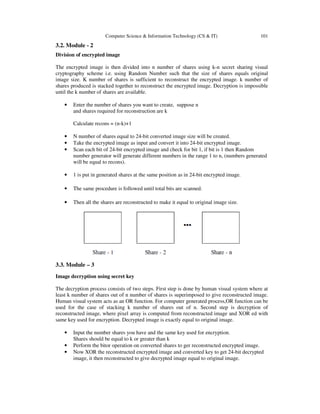 Computer Science & Information Technology (CS & IT) 101 
3.2. Module - 2 
Division of encrypted image 
The encrypted image is then divided into n number of shares using k-n secret sharing visual 
cryptography scheme i.e. using Random Number such that the size of shares equals original 
image size. K number of shares is sufficient to reconstruct the encrypted image. k number of 
shares produced is stacked together to reconstruct the encrypted image. Decryption is impossible 
until the k number of shares are available. 
• Enter the number of shares you want to create, suppose n 
and shares required for reconstruction are k 
Calculate recons = (n-k)+1 
• N number of shares equal to 24-bit converted image size will be created. 
• Take the encrypted image as input and convert it into 24-bit encrypted image. 
• Scan each bit of 24-bit encrypted image and check for bit 1, if bit is 1 then Random 
number generator will generate different numbers in the range 1 to n, (numbers generated 
will be equal to recons). 
• 1 is put in generated shares at the same position as in 24-bit encrypted image. 
• The same procedure is followed until total bits are scanned. 
• Then all the shares are reconstructed to make it equal to original image size. 
3.3. Module – 3 
Image decryption using secret key 
The decryption process consists of two steps. First step is done by human visual system where at 
least k number of shares out of n number of shares is superimposed to give reconstructed image. 
Human visual system acts as an OR function. For computer generated process,OR function can be 
used for the case of stacking k number of shares out of n. Second step is decryption of 
reconstructed image, where pixel array is computed from reconstructed image and XOR ed with 
same key used for encryption. Decrypted image is exactly equal to original image. 
• Input the number shares you have and the same key used for encryption. 
Shares should be equal to k or greater than k 
• Perform the bitor operation on converted shares to ger reconstructed encrypted image. 
• Now XOR the reconstructed encrypted image and converted key to get 24-bit decrypted 
image, it then reconstructed to give decrypted image equal to original image. 
 