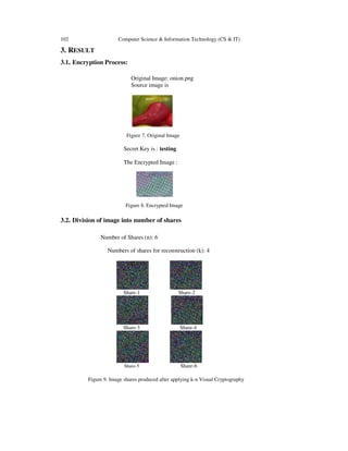 102 Computer Science & Information Technology (CS & IT) 
3. RESULT 
3.1. Encryption Process: 
Original Image: onion.png 
Source image is 
Figure 7. Original Image 
Secret Key is : 
testing 
The Encrypted Image : 
Figure 8. Encrypted Image 
3.2. Division of image into number of shares 
Number of Shares (n): 6 
Numbers of shares for reconstruction (k): 4 
Share- 
-1 Share-2 
Share- 
-3 Share-4 
Share-5 
Share-6 
Figure 9. Image shares produced after applying k 
. k-n Visual Cryptography 
 