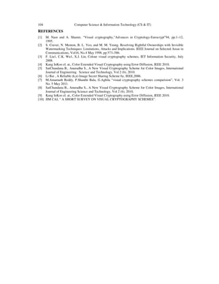 104 Computer Science & Information Technology (CS & IT) 
REFERENCES 
[1] M. Naor and A. Shamir, “Visual cryptography,”Advances in Cryptology-Eurocrypt94, pp.1–12, 
1995. 
[2] S. Craver, N. Memon, B. L. Yeo, and M. M. Yeung. Resolving Rightful Ownerships with Invisible 
Watermarking Techniques: Limitations, Attacks and Implications. IEEE Journal on Selected Areas in 
Communications, Vol16, No.4 May 1998, pp.573–586. 
[3] F. Liu1, C.K. Wu1, X.J. Lin, Colour visual cryptography schemes, IET Information Security, July 
2008. 
[4] Kang InKoo el. at., Color Extended Visual Cryptography using Error Diffusion, IEEE 2010. 
[5] SaiChandana B., Anuradha S., A New Visual Cryptography Scheme for Color Images, International 
Journal of Engineering Science and Technology, Vol 2 (6), 2010. 
[6] Li Bai , A Reliable (k,n) Image Secret Sharing Scheme by, IEEE,2006. 
[7] M.Amarnath Reddy, P.Shanthi Bala, G.Aghila “visual cryptography schemes comparision”, Vol. 3 
No. 5 May 2011. 
[8] SaiChandana B., Anuradha S., A New Visual Cryptography Scheme for Color Images, International 
Journal of Engineering Science and Technology, Vol 2 (6), 2010. 
[9] Kang InKoo el. at., Color Extended Visual Cryptography using Error Diffusion, IEEE 2010. 
[10] JIM CAI, “ A SHORT SURVEY ON VISUAL CRYPTOGRAPHY SCHEMES”. 
