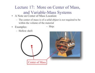 Lecture 17: More on Center of Mass,
       and Variable-Mass Systems
• A Note on Center of Mass Location:
   – The center of mass is of a solid object is not required to be
     within the volume of the material
• Examples:                     – Ship:
   – Hollow shell:




               Center of Mass
 