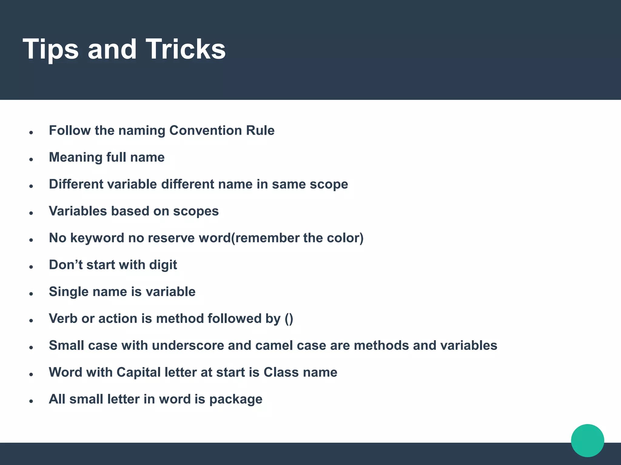 Tips and Tricks
 Follow the naming Convention Rule
 Meaning full name
 Different variable different name in same scope
 Variables based on scopes
 No keyword no reserve word(remember the color)
 Don’t start with digit
 Single name is variable
 Verb or action is method followed by ()
 Small case with underscore and camel case are methods and variables
 Word with Capital letter at start is Class name
 All small letter in word is package
 