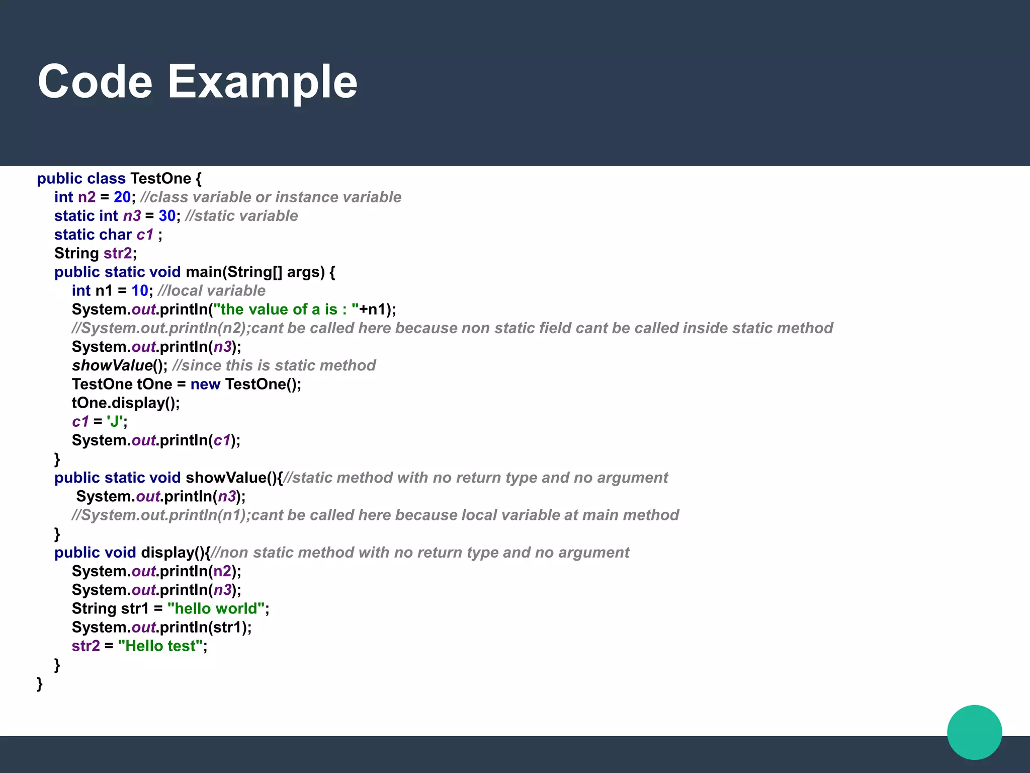 Code Example
public class TestOne {
int n2 = 20; //class variable or instance variable
static int n3 = 30; //static variable
static char c1 ;
String str2;
public static void main(String[] args) {
int n1 = 10; //local variable
System.out.println("the value of a is : "+n1);
//System.out.println(n2);cant be called here because non static field cant be called inside static method
System.out.println(n3);
showValue(); //since this is static method
TestOne tOne = new TestOne();
tOne.display();
c1 = 'J';
System.out.println(c1);
}
public static void showValue(){//static method with no return type and no argument
System.out.println(n3);
//System.out.println(n1);cant be called here because local variable at main method
}
public void display(){//non static method with no return type and no argument
System.out.println(n2);
System.out.println(n3);
String str1 = "hello world";
System.out.println(str1);
str2 = "Hello test";
}
}
 