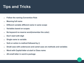 Tips and Tricks
 Follow the naming Convention Rule
 Meaning full name
 Different variable different name in same scope
 Variables based on scopes
 No keyword no reserve word(remember the color)
 Don’t start with digit
 Single name is variable
 Verb or action is method followed by ()
 Small case with underscore and camel case are methods and variables
 Word with Capital letter at start is Class name
 All small letter in word is package
 