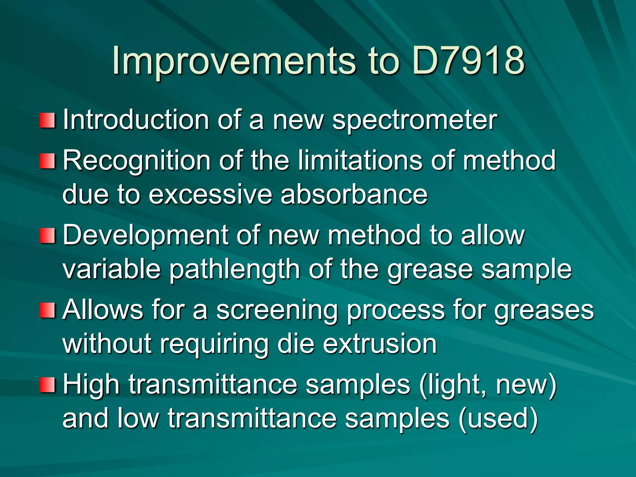 Improvements to D7918
Introduction of a new spectrometer
Recognition of the limitations of method
due to excessive absorbance
Development of new method to allow
variable pathlength of the grease sample
Allows for a screening process for greases
without requiring die extrusion
High transmittance samples (light, new)
and low transmittance samples (used)
 