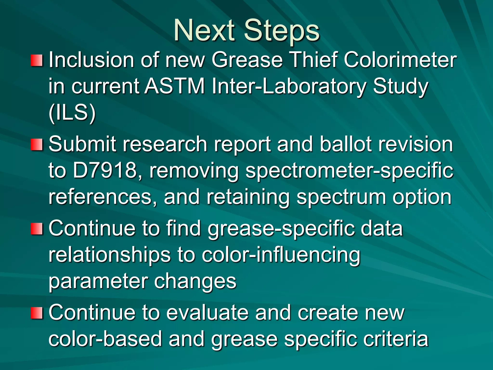 Next Steps
Inclusion of new Grease Thief Colorimeter
in current ASTM Inter-Laboratory Study
(ILS)
Submit research report and ballot revision
to D7918, removing spectrometer-specific
references, and retaining spectrum option
Continue to find grease-specific data
relationships to color-influencing
parameter changes
Continue to evaluate and create new
color-based and grease specific criteria
 