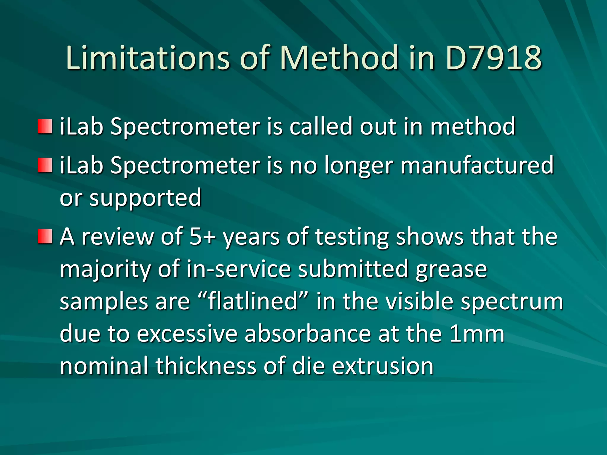 Limitations of Method in D7918
iLab Spectrometer is called out in method
iLab Spectrometer is no longer manufactured
or supported
A review of 5+ years of testing shows that the
majority of in-service submitted grease
samples are “flatlined” in the visible spectrum
due to excessive absorbance at the 1mm
nominal thickness of die extrusion
 