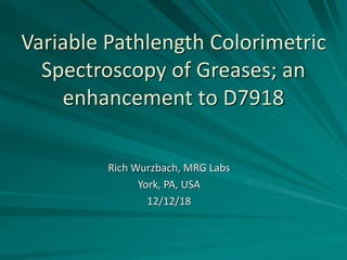 Variable Pathlength Colorimetric
Spectroscopy of Greases; an
enhancement to D7918
Rich Wurzbach, MRG Labs
York, PA, USA
12/12/18
 