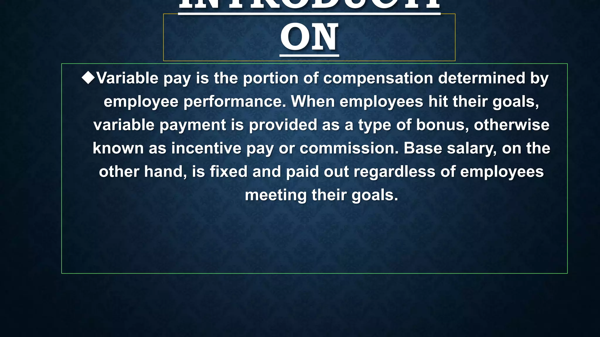 INTRODUCTI
ON
Variable pay is the portion of compensation determined by
employee performance. When employees hit their goals,
variable payment is provided as a type of bonus, otherwise
known as incentive pay or commission. Base salary, on the
other hand, is fixed and paid out regardless of employees
meeting their goals.